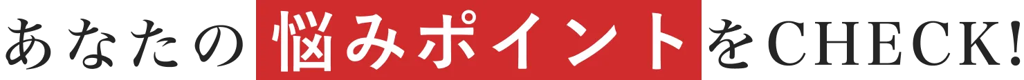 あなたのお悩みポイントをCHECK!