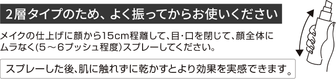 ２層タイプのため、よく振ってからお使いください。メイクの仕上げに顔から15cm程離して、目・口を閉じて、顔全体にムラなく（５～６プッシュ程度）スプレーしてください。スプレーした後、肌に触れずに乾かすとより効果を実感できます。