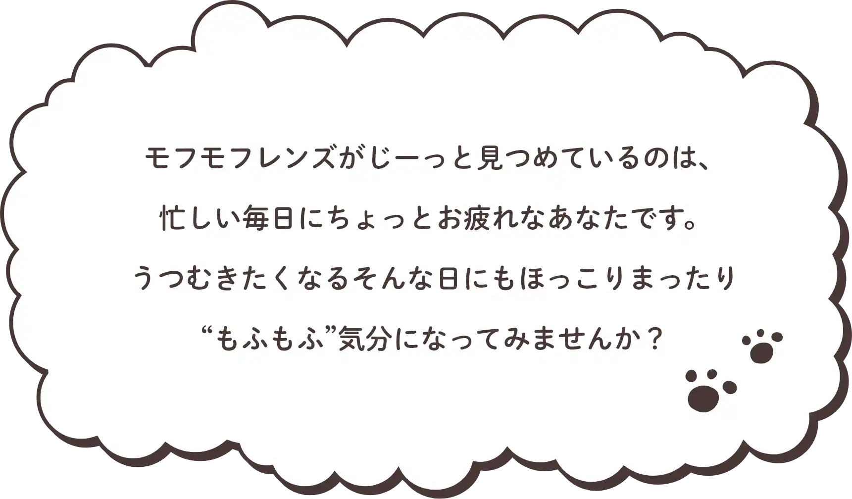 モフモフレンズがじーっと見つめているのは、 忙しい毎日にちょっとお疲れなあなたです。 うつむきたくなるそんな日にもほっこりまったり “もふもふ”気分になってみませんか？